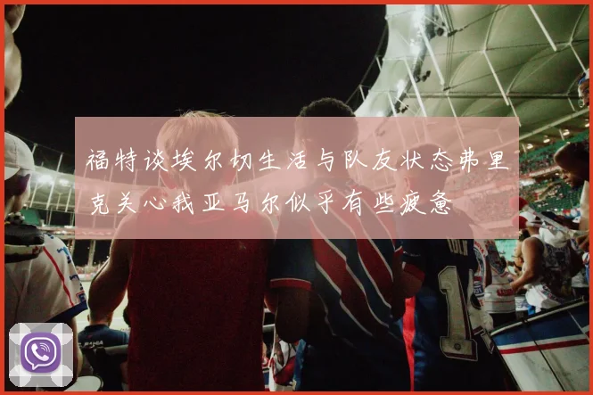 福特谈埃尔切生活与队友状态弗里克关心我亚马尔似乎有些疲惫