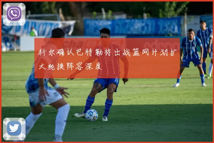 科尔确认巴特勒将出战篮网计划扩大轮换阵容深度