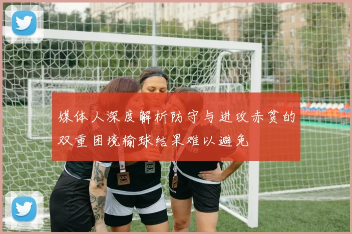 媒体人深度解析防守与进攻赤贫的双重困境输球结果难以避免