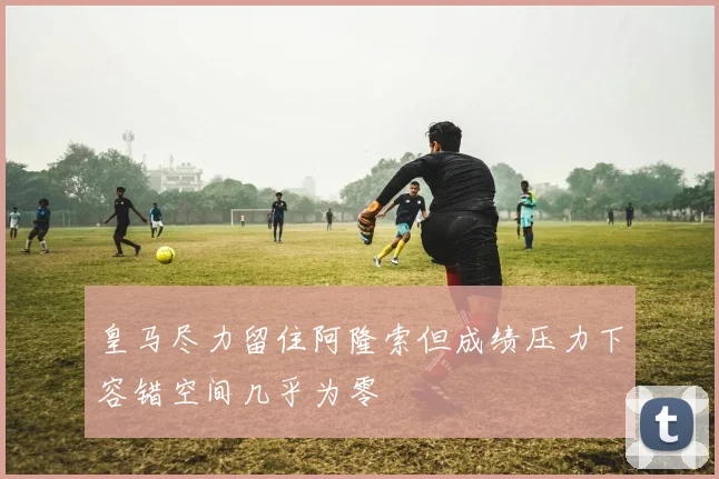 皇马尽力留住阿隆索但成绩压力下容错空间几乎为零