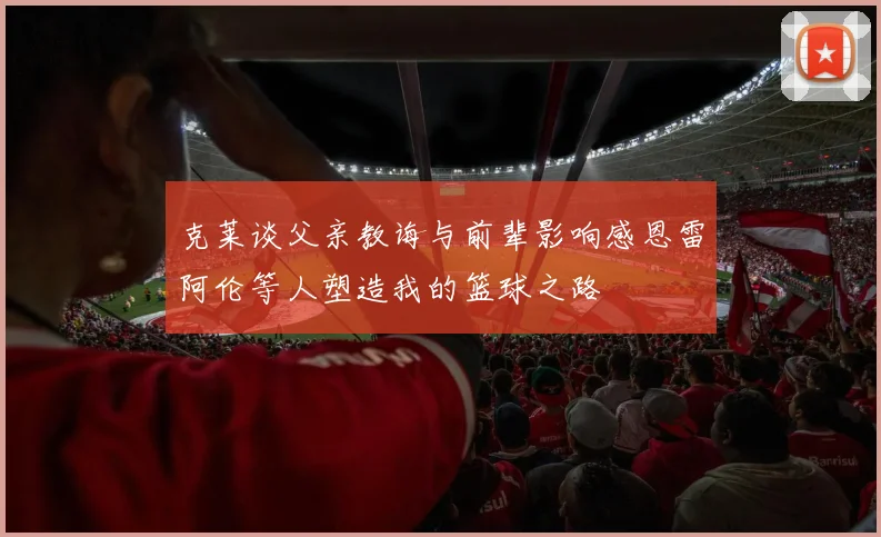 克莱谈父亲教诲与前辈影响感恩雷阿伦等人塑造我的篮球之路