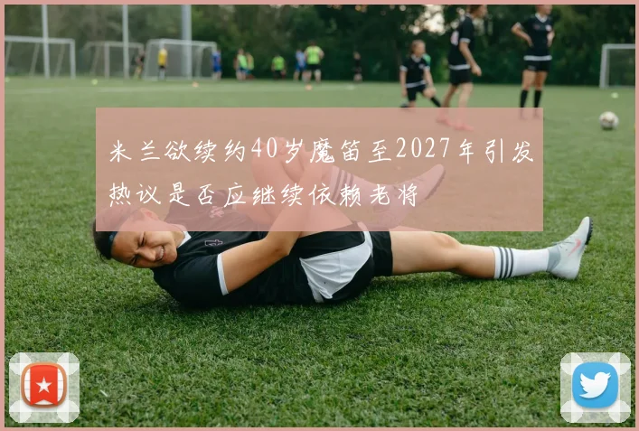 米兰欲续约40岁魔笛至2027年引发热议是否应继续依赖老将