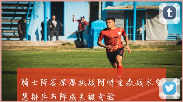骑士阵容深厚挑战阿特金森战术智慧排兵布阵成关键考验