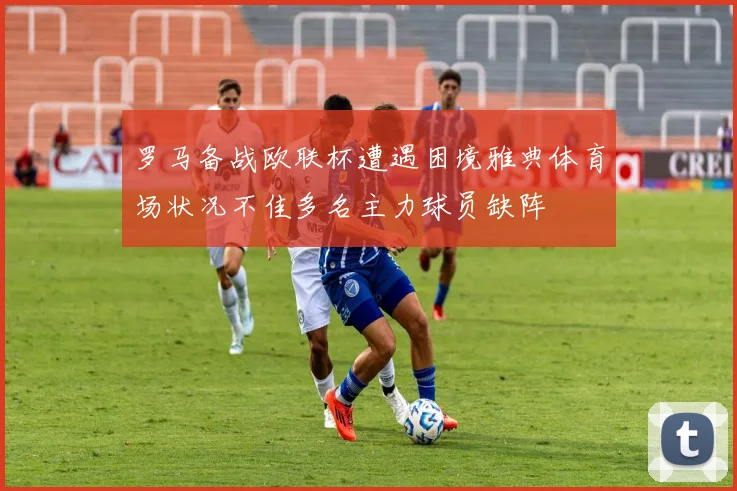 罗马备战欧联杯遭遇困境雅典体育场状况不佳多名主力球员缺阵