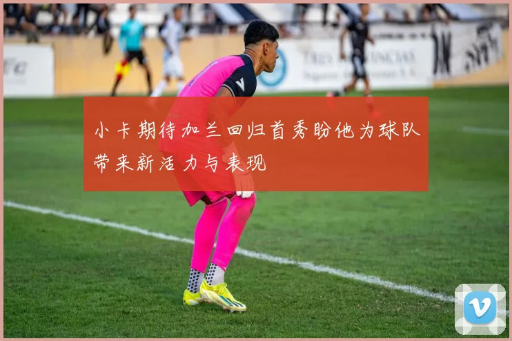 小卡期待加兰回归首秀盼他为球队带来新活力与表现