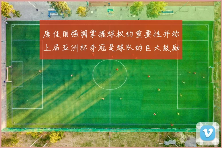 唐佳丽强调掌握球权的重要性并称上届亚洲杯夺冠是球队的巨大鼓励