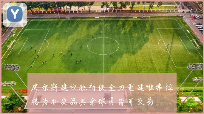 皮尔斯建议独行侠全力重建唯弗拉格为非卖品其余球员皆可交易