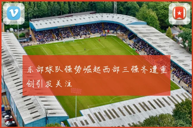 东部球队强势崛起西部三强齐遭重创引发关注
