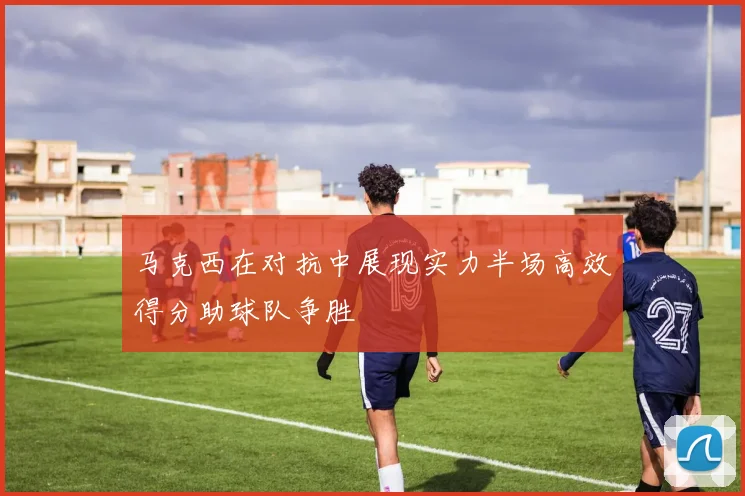 马克西在对抗中展现实力半场高效得分助球队争胜