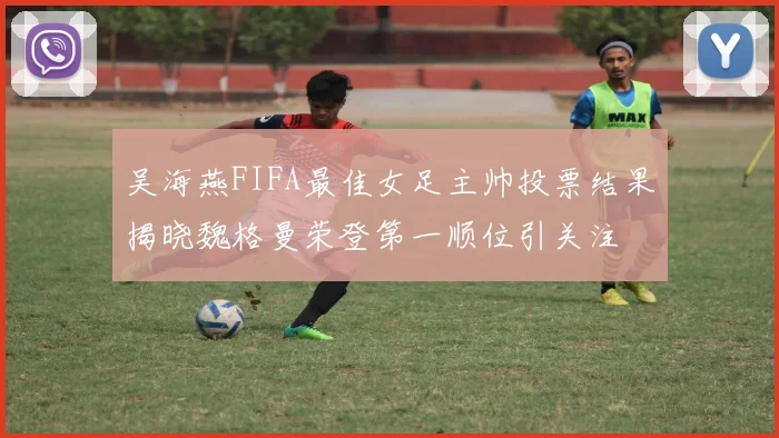 吴海燕FIFA最佳女足主帅投票结果揭晓魏格曼荣登第一顺位引关注