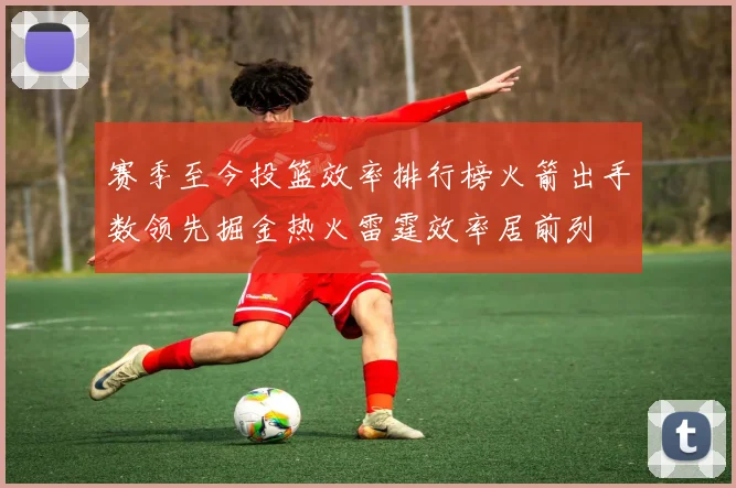 赛季至今投篮效率排行榜火箭出手数领先掘金热火雷霆效率居前列
