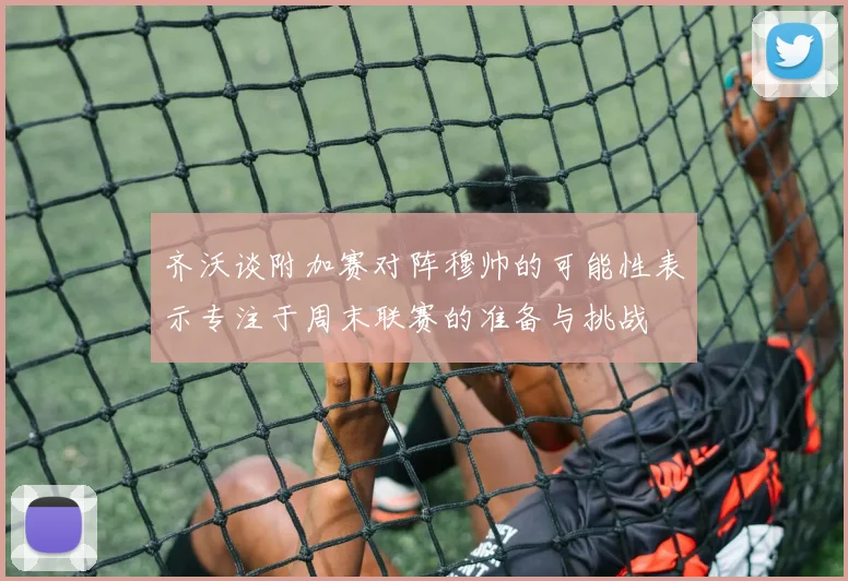 齐沃谈附加赛对阵穆帅的可能性表示专注于周末联赛的准备与挑战