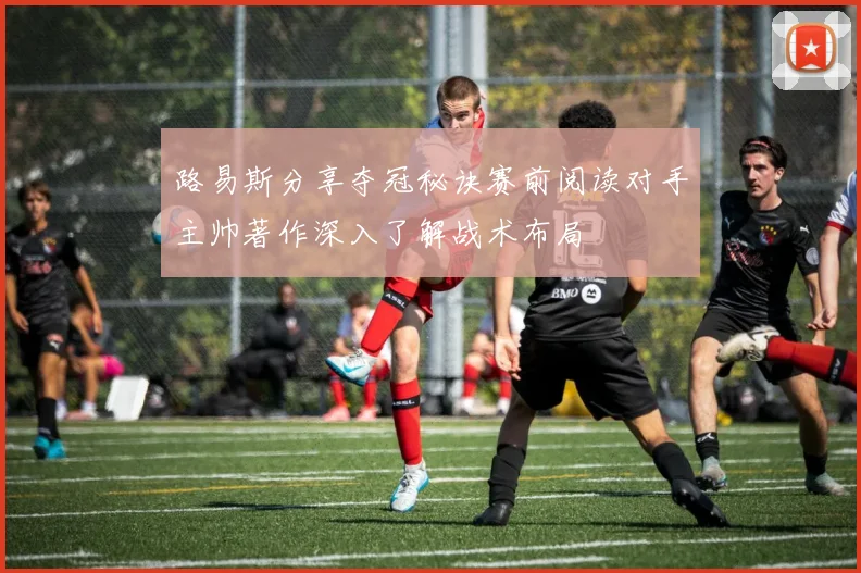 路易斯分享夺冠秘诀赛前阅读对手主帅著作深入了解战术布局