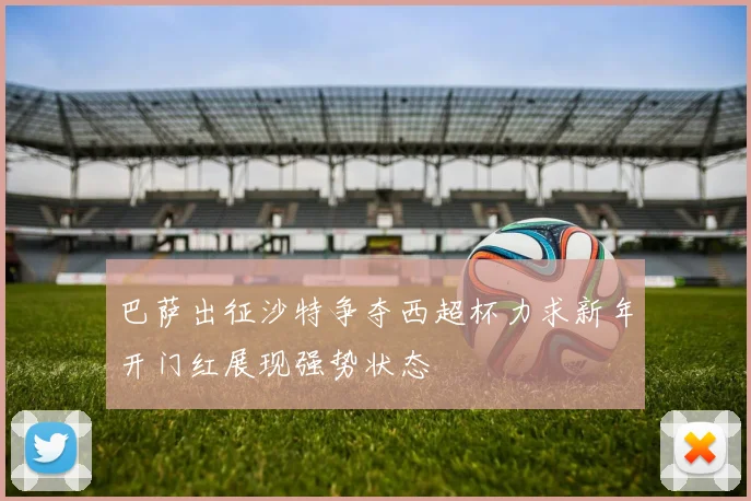 巴萨出征沙特争夺西超杯力求新年开门红展现强势状态