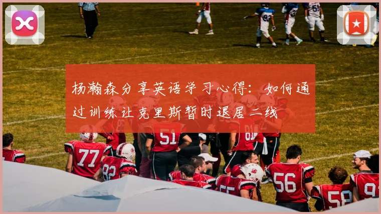 杨瀚森分享英语学习心得：如何通过训练让克里斯暂时退居二线