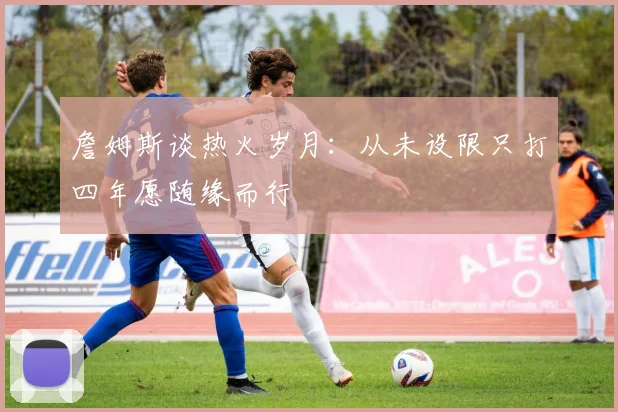 詹姆斯谈热火岁月：从未设限只打四年愿随缘而行