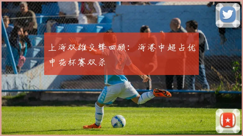 上海双雄交锋回顾：海港中超占优申花杯赛双杀