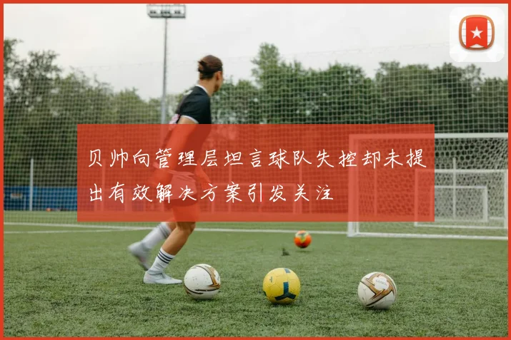 贝帅向管理层坦言球队失控却未提出有效解决方案引发关注