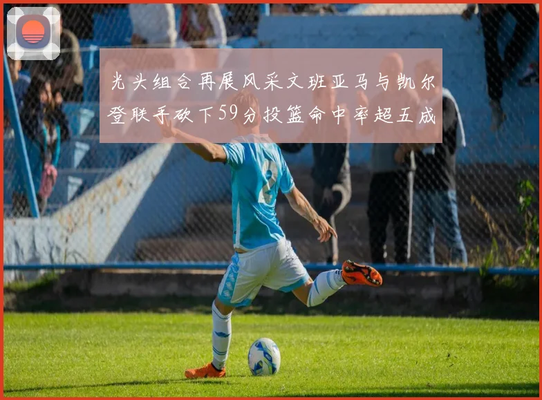 光头组合再展风采文班亚马与凯尔登联手砍下59分投篮命中率超五成