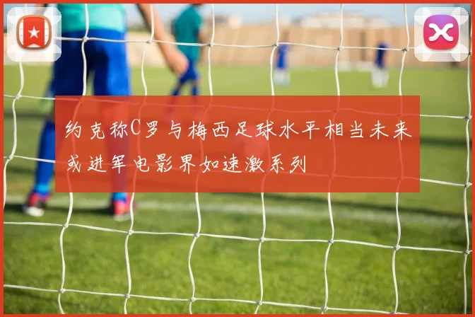 约克称C罗与梅西足球水平相当未来或进军电影界如速激系列