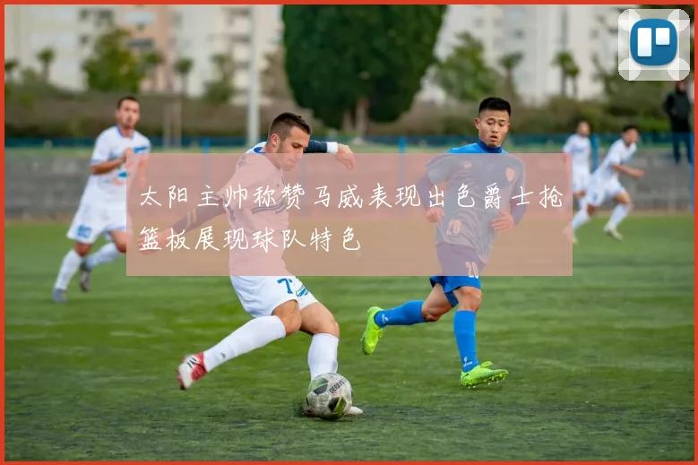 太阳主帅称赞马威表现出色爵士抢篮板展现球队特色