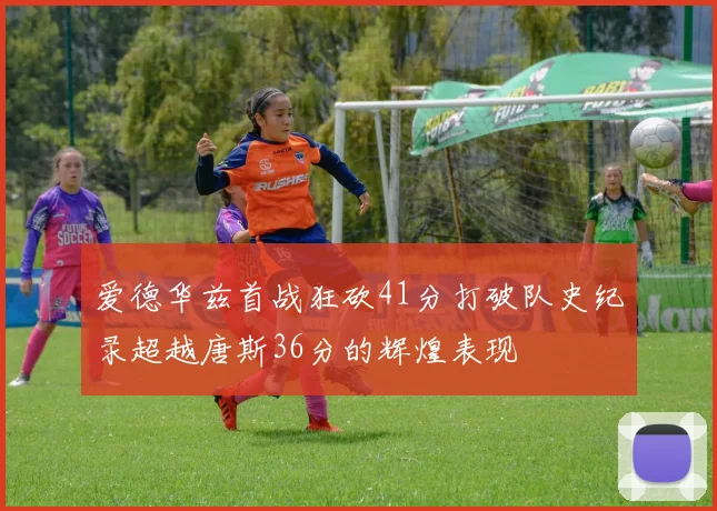 爱德华兹首战狂砍41分打破队史纪录超越唐斯36分的辉煌表现