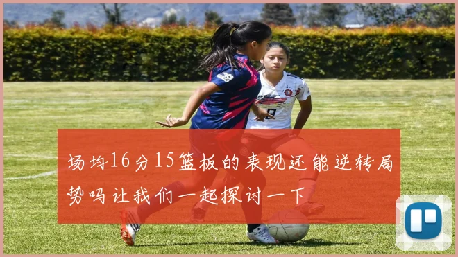 场均16分15篮板的表现还能逆转局势吗让我们一起探讨一下