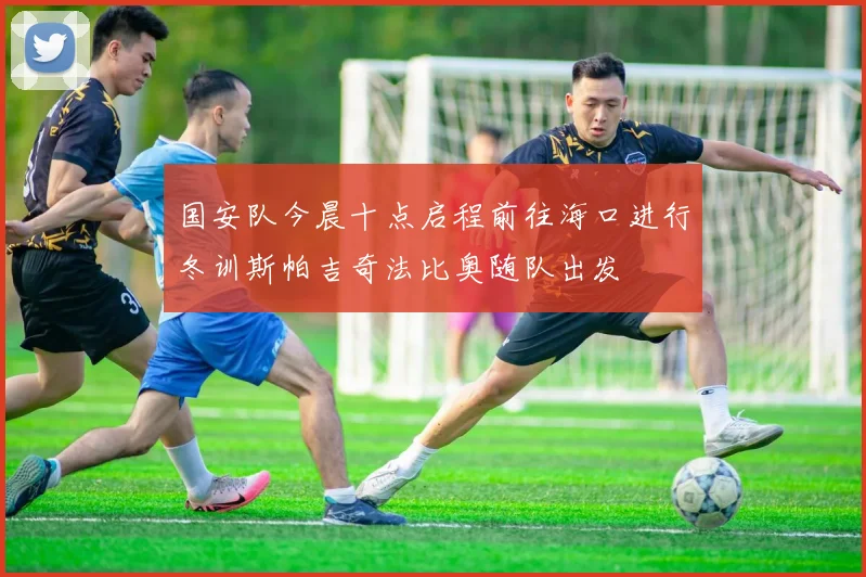 国安队今晨十点启程前往海口进行冬训斯帕吉奇法比奥随队出发