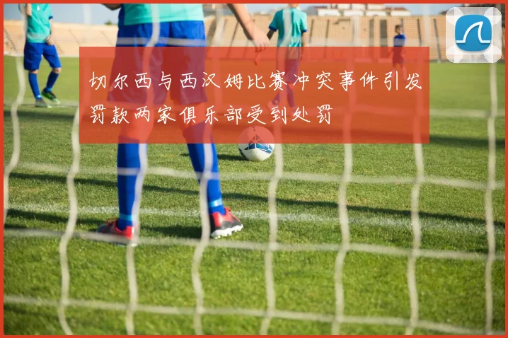 切尔西与西汉姆比赛冲突事件引发罚款两家俱乐部受到处罚