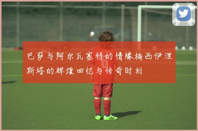 巴萨与阿尔瓦塞特的情缘梅西伊涅斯塔的辉煌回忆与传奇时刻