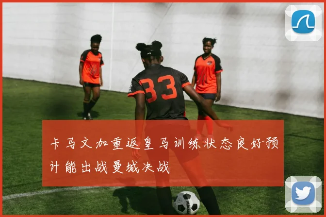 卡马文加重返皇马训练状态良好预计能出战曼城决战