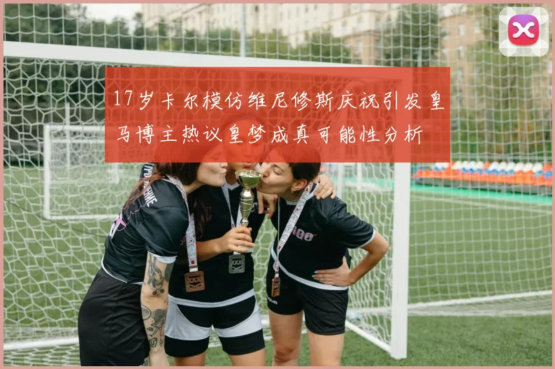 17岁卡尔模仿维尼修斯庆祝引发皇马博主热议皇梦成真可能性分析