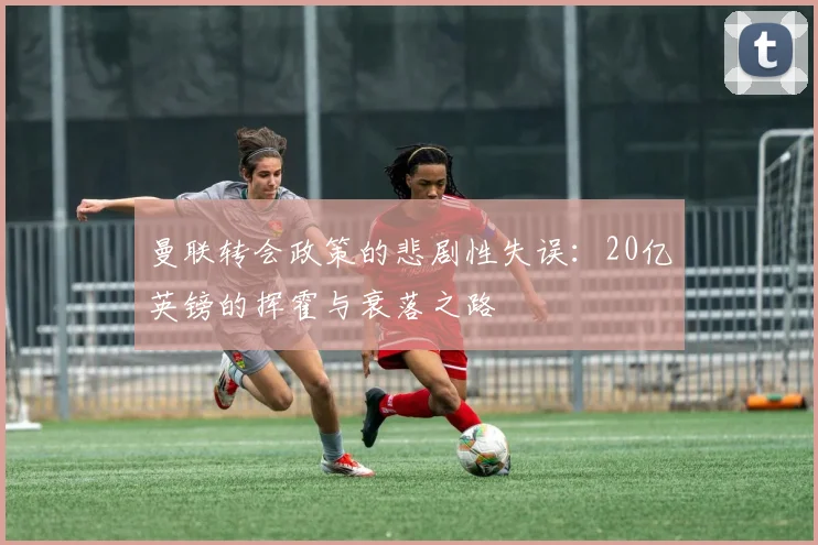 曼联转会政策的悲剧性失误：20亿英镑的挥霍与衰落之路