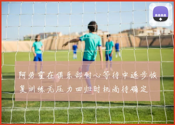 阿劳霍在俱乐部耐心等待中逐步恢复训练无压力回归时机尚待确定