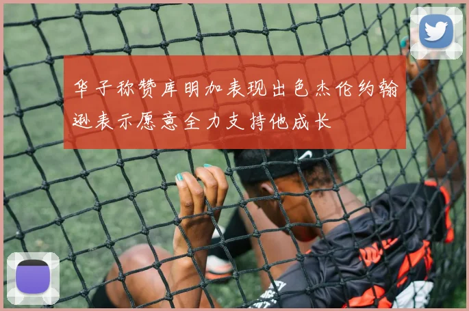 华子称赞库明加表现出色杰伦约翰逊表示愿意全力支持他成长