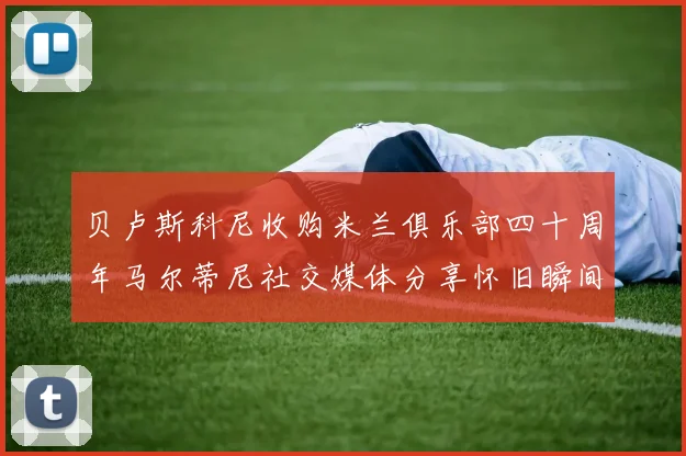 贝卢斯科尼收购米兰俱乐部四十周年马尔蒂尼社交媒体分享怀旧瞬间
